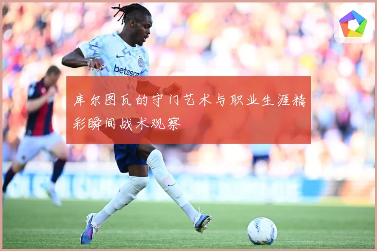库尔图瓦的守门艺术与职业生涯精彩瞬间战术观察