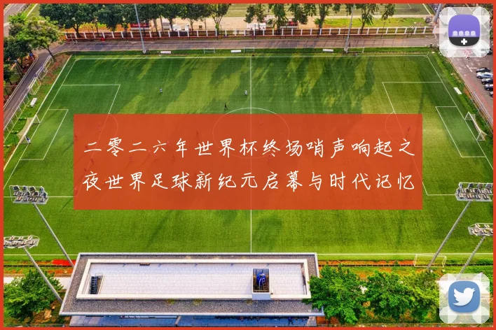 二零二六年世界杯终场哨声响起之夜世界足球新纪元启幕与时代记忆