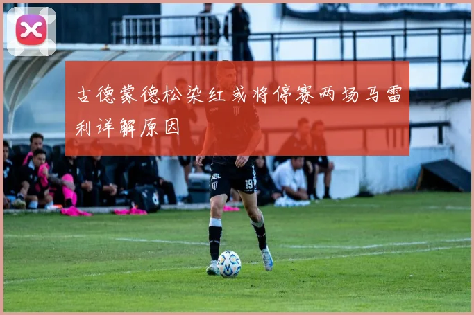 古德蒙德松染红或将停赛两场马雷利详解原因
