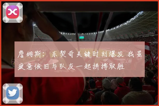詹姆斯：东契奇关键时刻爆发 我虽疲惫依旧与队友一起拼搏取胜