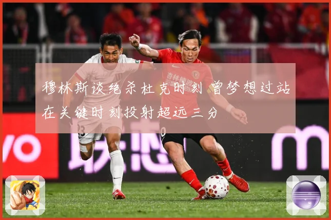 穆林斯谈绝杀杜克时刻 曾梦想过站在关键时刻投射超远三分