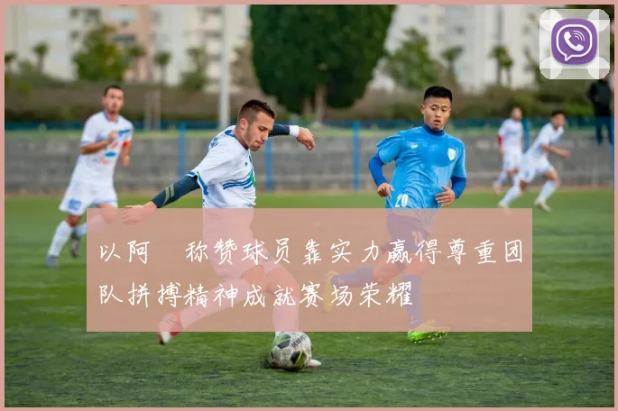 以阿囧称赞球员靠实力赢得尊重团队拼搏精神成就赛场荣耀