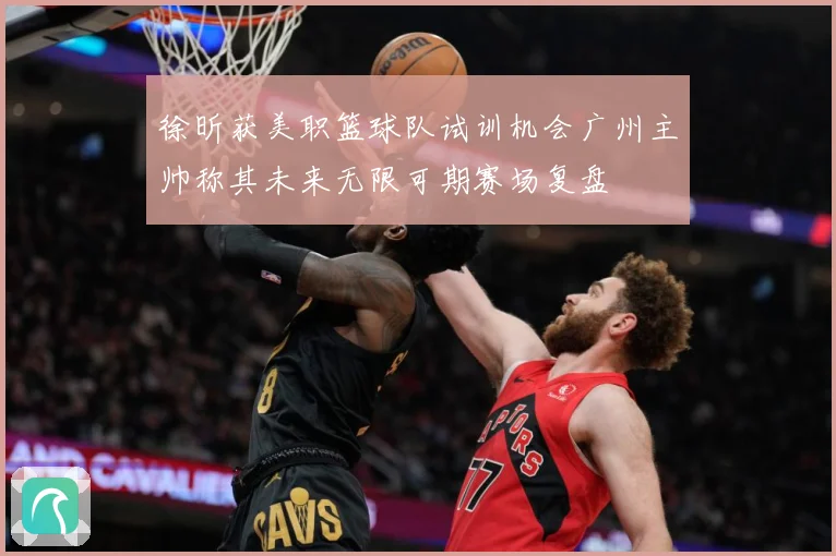 徐昕获美职篮球队试训机会广州主帅称其未来无限可期赛场复盘
